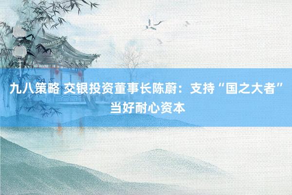 九八策略 交银投资董事长陈蔚：支持“国之大者” 当好耐心资本