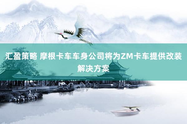 汇盈策略 摩根卡车车身公司将为ZM卡车提供改装解决方案