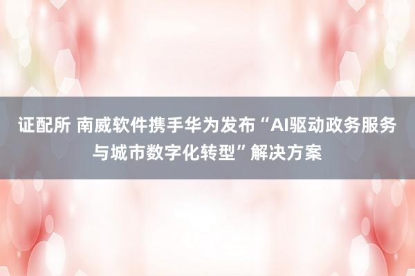 证配所 南威软件携手华为发布“AI驱动政务服务与城市数字化转型”解决方案