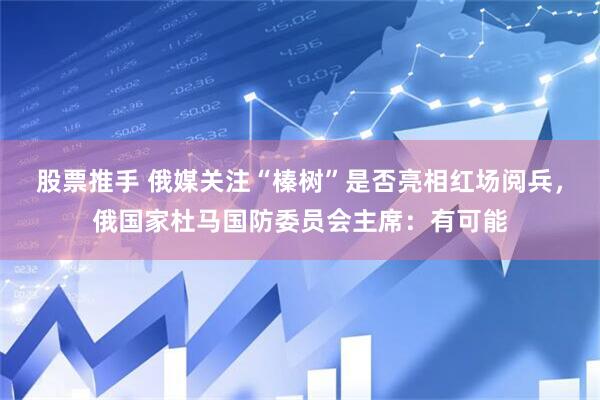 股票推手 俄媒关注“榛树”是否亮相红场阅兵，俄国家杜马国防委员会主席：有可能