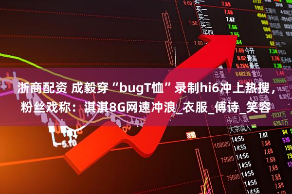 浙商配资 成毅穿“bugT恤”录制hi6冲上热搜，粉丝戏称：淇淇8G网速冲浪_衣服_傅诗_笑容
