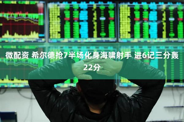 微配资 希尔德抢7半场化身海啸射手 进6记三分轰22分