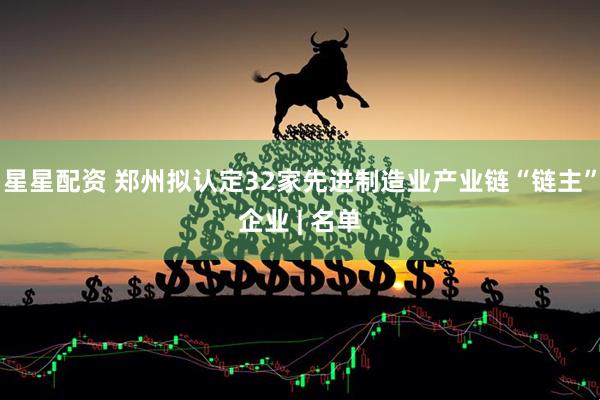 星星配资 郑州拟认定32家先进制造业产业链“链主”企业 | 名单