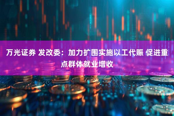 万光证券 发改委：加力扩围实施以工代赈 促进重点群体就业增收