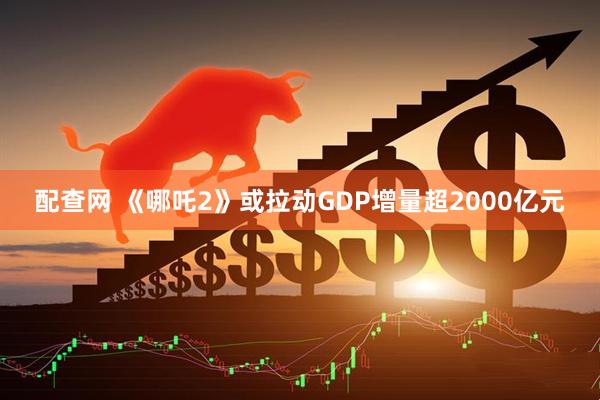 配查网 《哪吒2》或拉动GDP增量超2000亿元