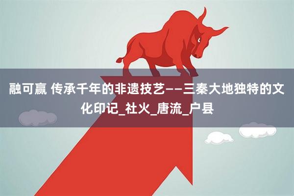 融可赢 传承千年的非遗技艺——三秦大地独特的文化印记_社火_唐流_户县