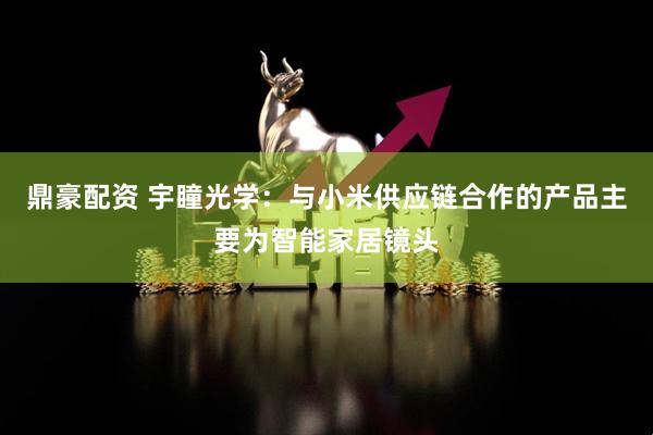 鼎豪配资 宇瞳光学：与小米供应链合作的产品主要为智能家居镜头