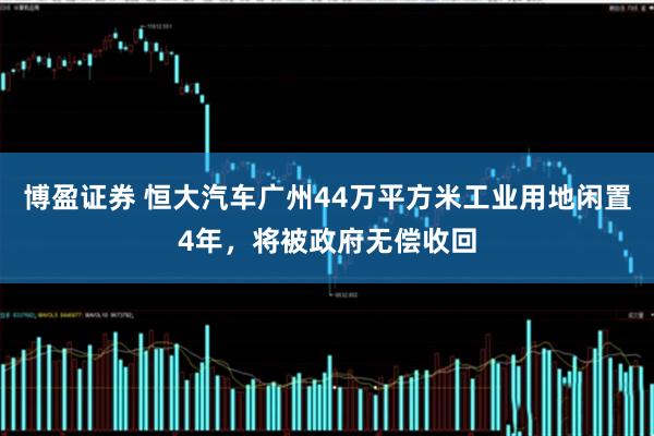 博盈证券 恒大汽车广州44万平方米工业用地闲置4年，将被政府无偿收回