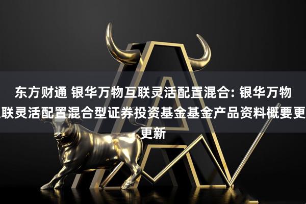 东方财通 银华万物互联灵活配置混合: 银华万物互联灵活配置混合型证券投资基金基金产品资料概要更新