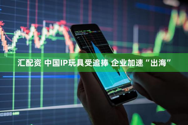 汇配资 中国IP玩具受追捧 企业加速“出海”