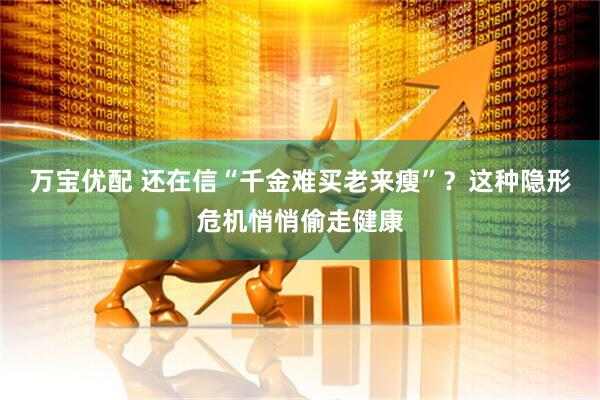 万宝优配 还在信“千金难买老来瘦”？这种隐形危机悄悄偷走健康