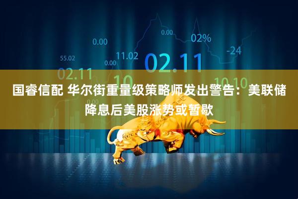 国睿信配 华尔街重量级策略师发出警告：美联储降息后美股涨势或暂歇