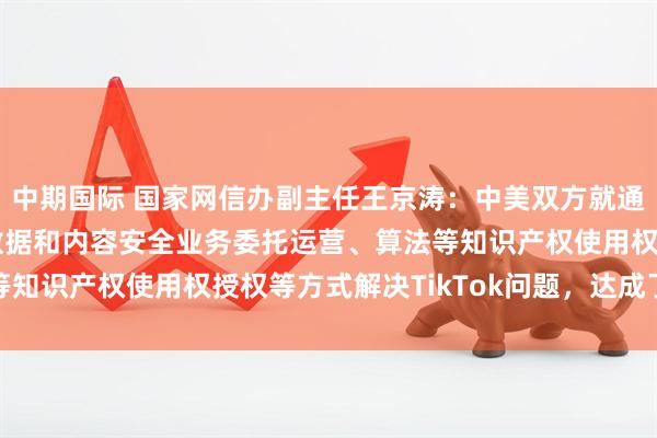 中期国际 国家网信办副主任王京涛：中美双方就通过TikTok美国用户数据和内容安全业务委托运营、算法等知识产权使用权授权等方式解决TikTok问题，达成了基本共识