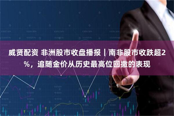 威贤配资 非洲股市收盘播报|南非股市收跌超2%,追随金价从历史最高位回撤的表现